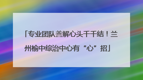专业团队善解心头千千结！兰州榆中综治中心有“心”招