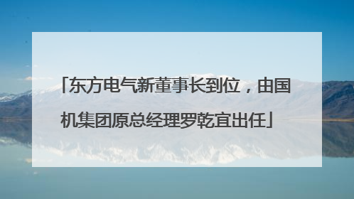 东方电气新董事长到位，由国机集团原总经理罗乾宜出任