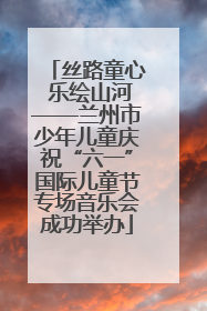 丝路童心 乐绘山河——兰州市少年儿童庆祝“六一”国际儿童节专场音乐会成功举办