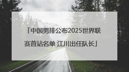 中国男排公布2025世界联赛首站名单 江川出任队长