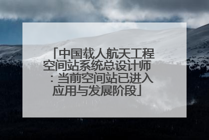 中国载人航天工程空间站系统总设计师：当前空间站已进入应用与发展阶段
