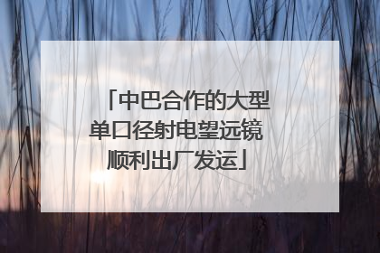 中巴合作的大型单口径射电望远镜顺利出厂发运