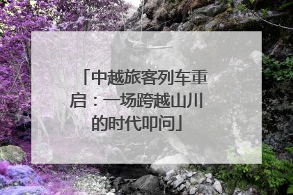 中越旅客列车重启：一场跨越山川的时代叩问