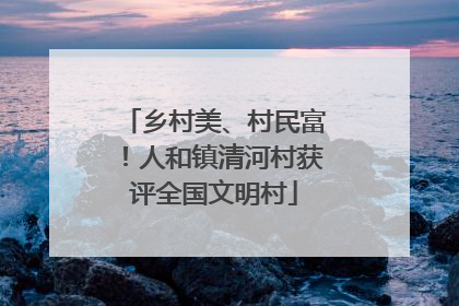 乡村美、村民富！人和镇清河村获评全国文明村