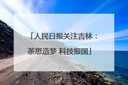 人民日报关注吉林：茶思造梦 科技报国