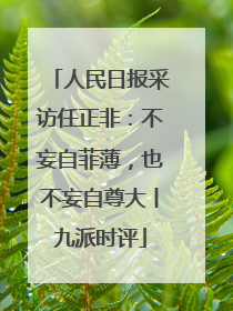 人民日报采访任正非：不妄自菲薄，也不妄自尊大丨九派时评