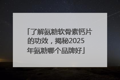 了解氨糖软骨素钙片的功效，揭秘2025年氨糖哪个品牌好