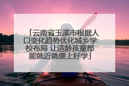 云南省玉溪市根据人口变化趋势优化城乡学校布局 让适龄孩童都能就近就便上好学