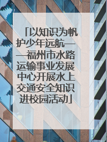 以知识为帆护少年远航——福州市水路运输事业发展中心开展水上交通安全知识进校园活动