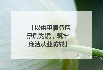 以供电服务情景剧为镜，筑牢廉洁从业防线