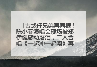 古惑仔兄弟再同框！陈小春演唱会现场被郑伊健感动落泪，二人合唱《一起冲一起闯》再现青春回忆