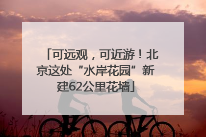 可远观，可近游！北京这处“水岸花园”新建62公里花墙