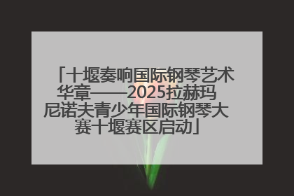 十堰奏响国际钢琴艺术华章——2025拉赫玛尼诺夫青少年国际钢琴大赛十堰赛区启动