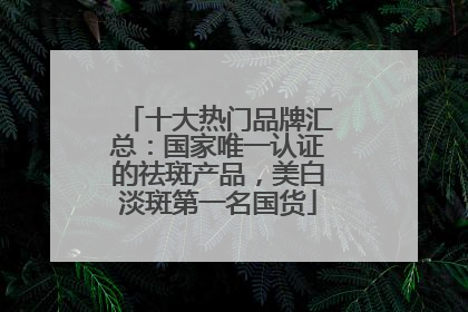 十大热门品牌汇总：国家唯一认证的祛斑产品，美白淡斑第一名国货