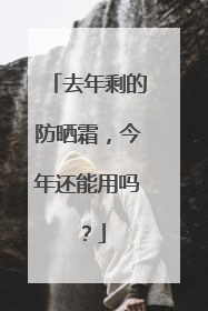 去年剩的防晒霜，今年还能用吗？