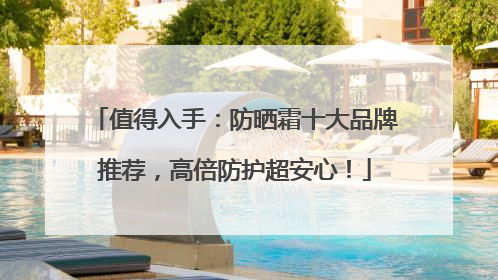 值得入手：防晒霜十大品牌推荐，高倍防护超安心！