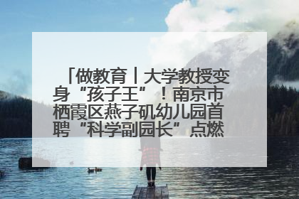 做教育︱大学教授变身“孩子王”!南京市栖霞区燕子矶幼儿园首聘“科学副园长”点燃萌娃科学梦