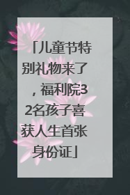 儿童节特别礼物来了，福利院32名孩子喜获人生首张身份证