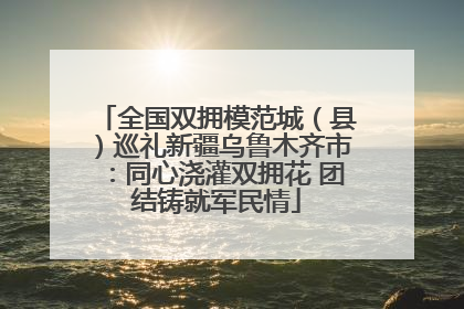 全国双拥模范城（县）巡礼新疆乌鲁木齐市：同心浇灌双拥花 团结铸就军民情