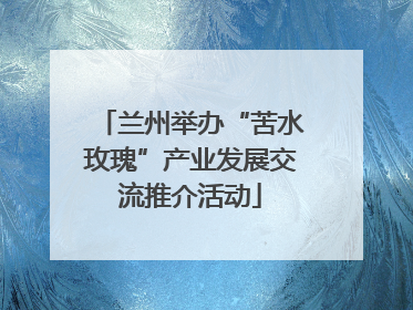 兰州举办“苦水玫瑰”产业发展交流推介活动