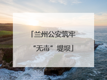兰州公安筑牢“无毒”堤坝