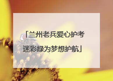 兰州老兵爱心护考 迷彩绿为梦想护航
