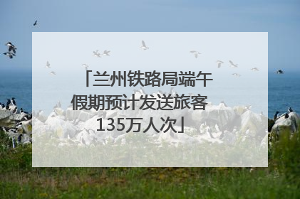 兰州铁路局端午假期预计发送旅客135万人次