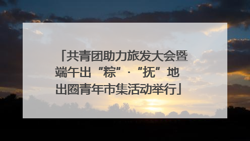 共青团助力旅发大会暨端午出“粽”·“抚”地出圈青年市集活动举行