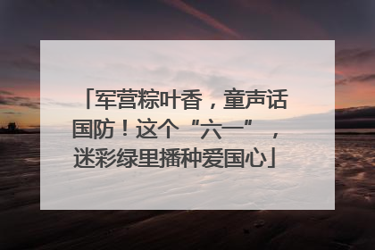 军营粽叶香，童声话国防！这个“六一”，迷彩绿里播种爱国心
