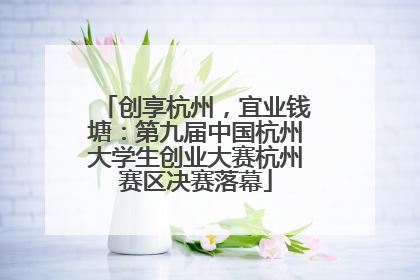 创享杭州，宜业钱塘：第九届中国杭州大学生创业大赛杭州赛区决赛落幕