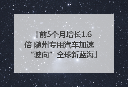 前5个月增长1.6倍 随州专用汽车加速“驶向”全球新蓝海