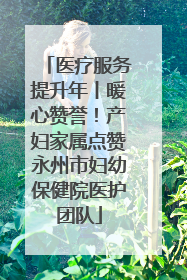 医疗服务提升年丨暖心赞誉！产妇家属点赞永州市妇幼保健院医护团队