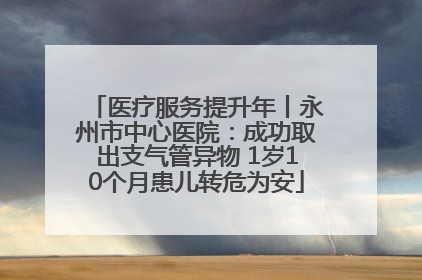 医疗服务提升年丨永州市中心医院：成功取出支气管异物 1岁10个月患儿转危为安
