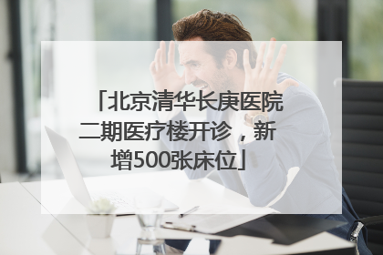 北京清华长庚医院二期医疗楼开诊，新增500张床位