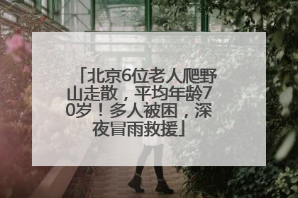 北京6位老人爬野山走散，平均年龄70岁！多人被困，深夜冒雨救援