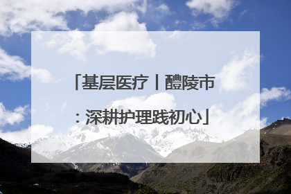 基层医疗丨醴陵市：深耕护理践初心