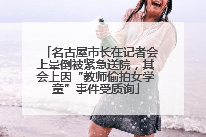 名古屋市长在记者会上晕倒被紧急送院，其会上因“教师偷拍女学童”事件受质询