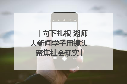 向下扎根 湖师大新闻学子用镜头聚焦社会现实