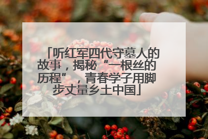 听红军四代守墓人的故事，揭秘“一根丝的历程”，青春学子用脚步丈量乡土中国