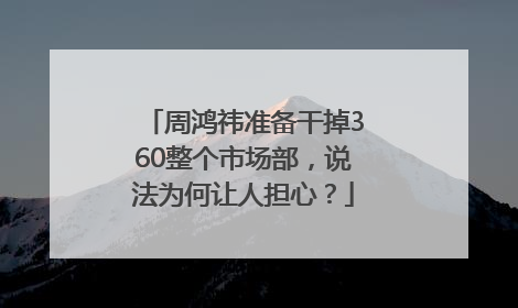 周鸿祎准备干掉360整个市场部，说法为何让人担心？