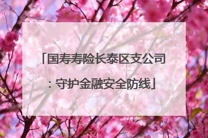 国寿寿险长泰区支公司：守护金融安全防线