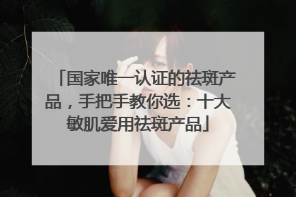 国家唯一认证的祛斑产品，手把手教你选：十大敏肌爱用祛斑产品
