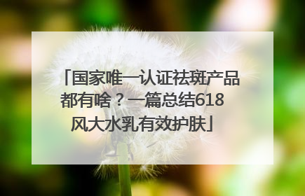 国家唯一认证祛斑产品都有啥？一篇总结618风大水乳有效护肤