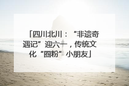 四川北川：“非遗奇遇记”迎六一，传统文化“圈粉”小朋友