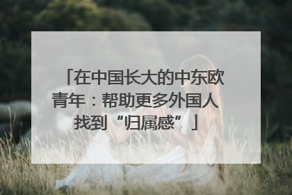 在中国长大的中东欧青年：帮助更多外国人找到“归属感”