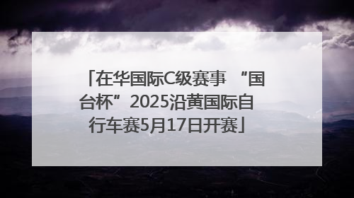 在华国际C级赛事 “国台杯”2025沿黄国际自行车赛5月17日开赛