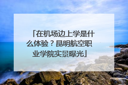 在机场边上学是什么体验？昆明航空职业学院实景曝光
