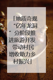 地质奇观“亿年龙洞”分阶段推进旅游开发 带动村民增收助力乡村振兴