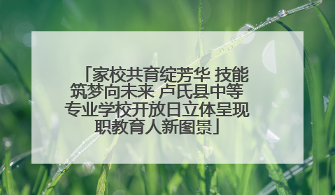 家校共育绽芳华 技能筑梦向未来 卢氏县中等专业学校开放日立体呈现职教育人新图景