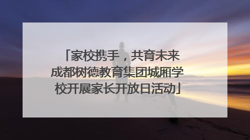 家校携手，共育未来 成都树德教育集团城厢学校开展家长开放日活动